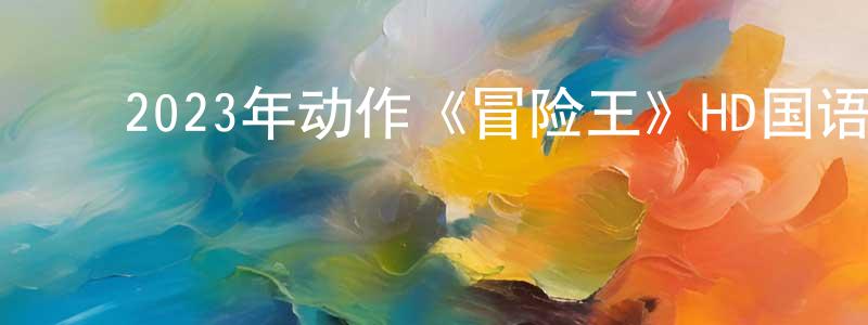 白光利的动漫综艺大全,2023年动作《冒险王》HD国语中字迅雷下载_电影天堂